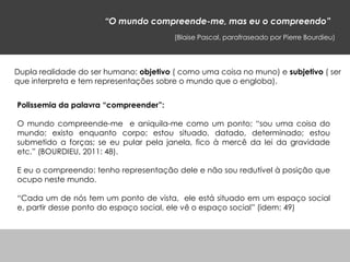 “O mundo compreende-me, mas eu o compreendo”
(Blaise Pascal, parafraseado por Pierre Bourdieu)
Polissemia da palavra “compreender”:
O mundo compreende-me e aniquila-me como um ponto; “sou uma coisa do
mundo; existo enquanto corpo; estou situado, datado, determinado; estou
submetido a forças; se eu pular pela janela, fico à mercê da lei da gravidade
etc.” (BOURDIEU, 2011: 48).
E eu o compreendo: tenho representação dele e não sou redutível à posição que
ocupo neste mundo.
“Cada um de nós tem um ponto de vista, ele está situado em um espaço social
e, partir desse ponto do espaço social, ele vê o espaço social” (idem: 49)
Dupla realidade do ser humano: objetivo ( como uma coisa no muno) e subjetivo ( ser
que interpreta e tem representações sobre o mundo que o engloba).
 