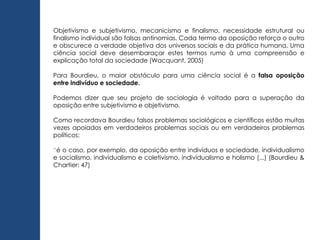 Objetivismo e subjetivismo, mecanicismo e finalismo, necessidade estrutural ou
finalismo individual são falsas antinomias. Cada termo da oposição reforça o outro
e obscurece a verdade objetiva dos universos sociais e da prática humana. Uma
ciência social deve desembaraçar estes termos rumo à uma compreensão e
explicação total da sociedade (Wacquant, 2005)
Para Bourdieu, o maior obstáculo para uma ciência social é a falsa oposição
entre indivíduo e sociedade.
Podemos dizer que seu projeto de sociologia é voltado para a superação da
oposição entre subjetivismo e objetivismo.
Como recordava Bourdieu falsos problemas sociológicos e científicos estão muitas
vezes apoiados em verdadeiros problemas sociais ou em verdadeiros problemas
políticos:
“é o caso, por exemplo, da oposição entre indivíduos e sociedade, individualismo
e socialismo, individualismo e coletivismo, individualismo e holismo (...) (Bourdieu &
Chartier: 47)
 