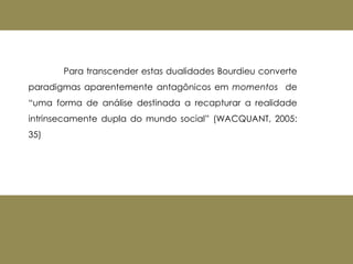 Para transcender estas dualidades Bourdieu converte
paradigmas aparentemente antagônicos em momentos de
“uma forma de análise destinada a recapturar a realidade
intrinsecamente dupla do mundo social” (WACQUANT, 2005:
35)
 