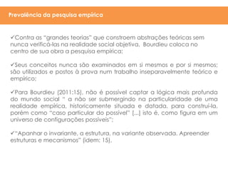 Contra as “grandes teorias” que constroem abstrações teóricas sem
nunca verificá-las na realidade social objetiva, Bourdieu coloca no
centro de sua obra a pesquisa empírica;
Seus conceitos nunca são examinados em si mesmos e por si mesmos;
são utilizados e postos à prova num trabalho inseparavelmente teórico e
empírico;
Para Bourdieu (2011:15), não é possível captar a lógica mais profunda
do mundo social “ a não ser submergindo na particularidade de uma
realidade empírica, historicamente situada e datada, para construí-la,
porém como “caso particular do possível” [...] isto é, como figura em um
universo de configurações possíveis”;
“Apanhar o invariante, a estrutura, na variante observada. Apreender
estruturas e mecanismos” (idem: 15).
Prevalência da pesquisa empírica
 