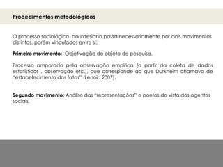 Procedimentos metodológicos
O processo sociológico bourdesiano passa necessariamente por dois movimentos
distintos, porém vinculados entre si:
Primeiro movimento: Objetivação do objeto de pesquisa.
Processo amparado pela observação empírica (a partir da coleta de dados
estatísticos , observação etc.), que corresponde ao que Durkheim chamava de
“estabelecimento dos fatos” (Lenoir: 2007).
Segundo movimento: Análise das “representações” e pontos de vista dos agentes
sociais.
 