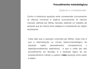 Cabe dizer que a oposição construída por Dilthey, nada mais é
que a sistematização no campo teórico-metodológico da
oposição sujeito (procedimentos compreensivos) x
objeto(procedimentos explicativos) e que a união dos dois
procedimentos em Bourdieu é o resultado lógico de seu
empreendimento voltado a superar a falsa oposição entre sujeito
e objeto.
Contra a tradicional oposição entre compreender (concernentes
às ciências humanas) e explicar (concernentes às ciências
naturais), definida por Dilthey, Bourdieu defende um trabalho de
pesquisa que ao mesmo temo explique e compreenda seu objeto
de pesquisa.
Explicar e compreender
Procedimentos metodológicos
 