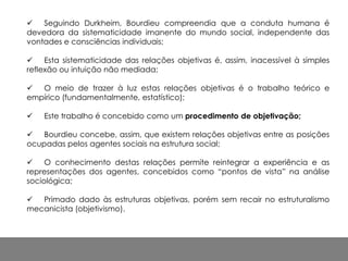  Seguindo Durkheim, Bourdieu compreendia que a conduta humana é
devedora da sistematicidade imanente do mundo social, independente das
vontades e consciências individuais;
 Esta sistematicidade das relações objetivas é, assim, inacessível à simples
reflexão ou intuição não mediada;
 O meio de trazer à luz estas relações objetivas é o trabalho teórico e
empírico (fundamentalmente, estatístico);
 Este trabalho é concebido como um procedimento de objetivação;
 Bourdieu concebe, assim, que existem relações objetivas entre as posições
ocupadas pelos agentes sociais na estrutura social;
 O conhecimento destas relações permite reintegrar a experiência e as
representações dos agentes, concebidos como “pontos de vista” na análise
sociológica;
 Primado dado às estruturas objetivas, porém sem recair no estruturalismo
mecanicista (objetivismo).
 