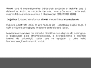 Visível que é imediatamente percebido esconde o invisível que o
determina. Assim, a verdade de uma interação nunca está nela
mesma tal qual ela se oferece à observação (BOURDIEU, 2004)
Objetivar é, assim, transformar visíveis mecanismos inconscientes.
Ruptura objetivista com as pré-noções da sociologia espontânea e
com a visão e percepção imediata da realidade social.
Movimento inevitável do trabalho científico que, diga-se de passagem,
é dispensada pela etnometodologia, o interacionismo e algumas
formas de psicologia social que se apegam a uma visão
fenomenológica do mundo social.
 