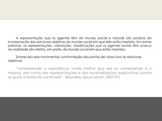 A representação que os agentes têm do mundo (social e natural) são produto da
incorporação das estruturas objetivas do mundo social em que eles estão inseridos. Em outras
palavras, as representações, valorações, classificações que os agentes sociais têm acerca
da realidade são efeitos, em parte, do mundo social em que estão inseridos.
Síntese dos dois movimentos: confrontação dos pontos de vistas com as estruturas
objetivas:
“compreender a experiência vivida melhor que ela se compreende a si
mesma, dar conta das representações e das racionalizações explicativas contra
as quais a teoria foi construída”. (Bourdieu apud Lenoir, 2007:97)
 