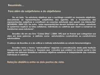De um lado, "as estruturas objetivas que o sociólogo constrói no momento objetivista,
descartando as representações subjetivistas dos agentes, são o fundamento das
representações subjetivas e constituem as coações estruturais que pesam nas interações"
(BOURDIEU, 2004:152). De outro, "estas representações devem também ser retidas, sobretudo
se quisermos explicar as lutas cotidianas, individuais ou coletivas que visam a conservar ou
transformar essas estruturas".
Bourdieu diz em seu livro “Coisas Ditas” ( 2004: 149) que se tivesse que categorizar sua
obra em duas palavras a definiria como estruturalismo construtivista ou construtivismo
estruturalistas.
O esforço de Bourdieu é o de unificar o método estruturalista ao estudo fenomenológico.
Bourdieu toma o termo “estruturalismo” segundo a conceituação dada pela tradição
inaugurada por Levi-Strauss e Saussere que concebe que existem no mundo social e não
apenas nos sistemas simbólicos estruturas objetivas exteriores e independente das vontades
individuais e coletivas.
Relação dialética entre os dois pontos de vista.
Resumindo....
Para além do subjetivismo e do objetivismo
 