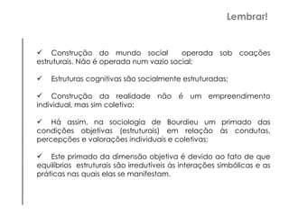 Construção do mundo social operada sob coações
estruturais. Não é operada num vazio social;
 Estruturas cognitivas são socialmente estruturadas;
 Construção da realidade não é um empreendimento
individual, mas sim coletivo;
 Há assim, na sociologia de Bourdieu um primado das
condições objetivas (estruturais) em relação às condutas,
percepções e valorações individuais e coletivas;
 Este primado da dimensão objetiva é devido ao fato de que
equilíbrios estruturais são irredutíveis às interações simbólicas e as
práticas nas quais elas se manifestam.
Lembrar!
 