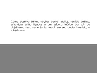 Como observa Lenoir, noções como habitus, sentido prático,
estratégia estão ligadas a um esforço teórico por sair do
objetivismo sem, no entanto, recair em seu duplo invertido, o
subjetivismo.
 
