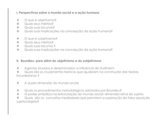 I. Perspectivas sobre o mundo social e a ação humana
 O que é objetivismo?
 Quais seus méritos?
 Quais suas lacunas?
 Quais suas implicações na concepção da ação humana?
 O que é subjetivismo?
 Quais seus méritos?
 Quais suas lacunas ?
 Quais suas implicações na concepção da ação humana?
II. Bourdieu: para além do objetivismo e do subjetivismo
 Agentes situados e determinados: a influência de Durkheim;
 Quais são os cruzamentos teóricos que ajudaram na construção das teorias
bourdesianas ?
 A dupla dimensão do mundo social;
 Quais os procedimentos metodológicos adotados por Bourdieu?
 O poder simbólico na estruturação do mundo social: dimensão ativa do sujeito.
 Quais são os conceitos mediadores que permitem a superação da falsa oposição
sujeito/objeto?
 
