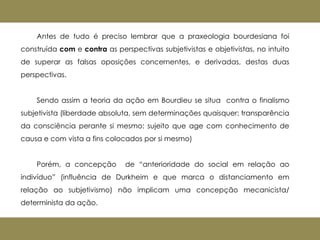 Antes de tudo é preciso lembrar que a praxeologia bourdesiana foi
construída com e contra as perspectivas subjetivistas e objetivistas, no intuito
de superar as falsas oposições concernentes, e derivadas, destas duas
perspectivas.
Sendo assim a teoria da ação em Bourdieu se situa contra o finalismo
subjetivista (liberdade absoluta, sem determinações quaisquer; transparência
da consciência perante si mesmo: sujeito que age com conhecimento de
causa e com vista a fins colocados por si mesmo)
Porém, a concepção de “anterioridade do social em relação ao
indivíduo” (influência de Durkheim e que marca o distanciamento em
relação ao subjetivismo) não implicam uma concepção mecanicista/
determinista da ação.
 