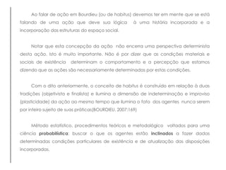 Ao falar de ação em Bourdieu (ou de habitus) devemos ter em mente que se está
falando de uma ação que deve sua lógica à uma história incorporada e a
incorporação das estruturas do espaço social.
Notar que esta concepção da ação não encerra uma perspectiva determinista
desta ação. Isto é muito importante. Não é por dizer que as condições materiais e
sociais de existência determinam o comportamento e a percepção que estamos
dizendo que as ações são necessariamente determinadas por estas condições.
Com o dito anteriormente, o conceito de habitus é construído em relação à duas
tradições (objetivista e finalista) e ilumina a dimensão de indeterminação e improviso
(plasticidade) da ação ao mesmo tempo que ilumina o fato dos agentes nunca serem
por inteiro sujeito de suas práticas(BOURDIEU, 2007:169)
Método estatístico, procedimentos teóricos e metodológico voltados para uma
ciência probabilística: buscar o que os agentes estão inclinados a fazer dadas
determinadas condições particulares de existência e de atualização das disposições
incorporadas.
 
