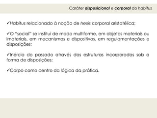 Caráter disposicional e corporal do habitus
Habitus relacionado à noção de hexis corporal aristotélica;
O “social” se instituí de modo multiforme, em objetos materiais ou
imateriais, em mecanismos e dispositivos, em regulamentações e
disposições;
Inércia do passado através das estruturas incorporadas sob a
forma de disposições;
Corpo como centro da lógica da prática.
 