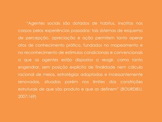“Agentes sociais são dotados de habitus, inscritos nos
corpos pelas experiências passadas: tais sistemas de esquema
de percepção, apreciação e ação permitem tanto operar
atos de conhecimento prático, fundados no mapeamento e
no reconhecimento de estímulos condicionais e convencionais
a que os agentes estão dispostos a reagir, como tanto
engendrar, sem posição explícita de finalidade nem cálculo
racional de meios, estratégias adaptadas e incessantemente
renovadas, situadas porém nos limites das constrições
estruturais de que são produto e que as definem” (BOURDIEU,
2007:169)
 