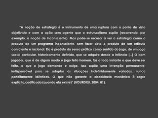 “A noção de estratégia é o instrumento de uma ruptura com o ponto de vista
objetivista e com a ação sem agente que o estruturalismo supõe (recorrendo, por
exemplo, à noção de inconsciente). Mas pode-se recusar a ver a estratégia como o
produto de um programa inconsciente, sem fazer dela o produto de um cálculo
consciente e racional. Ela é produto do senso prático como sentido do jogo, de um jogo
social particular, historicamente definido, que se adquire desde a infância [...] O bom
jogador, que é de algum modo o jogo feito homem, faz a todo instante o que deve ser
feito, o que o jogo demanda e exige. Isso supõe uma invenção permanente,
indispensável para se adaptar às situações indefinidamente variadas, nunca
perfeitamente idênticas. O que não garante a obediência mecânica à regra
explícita,codificada (quando ela existe)” (BOURDIEU, 2004: 81).
 
