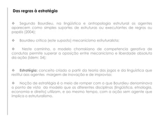 Das regras à estratégia
 Segundo Bourdieu, na lingüística e antropologia estrutural os agentes
aparecem como simples suportes de estruturas ou executantes de regras ou
papéis (2004);
 Bourdieu critica (este suposto) mecanicismo estruturalista;
 Neste caminho, o modelo chomskiano de competencia gerativa de
condutas permite superar a oposição entre mecanicismo e liberdade absoluta
da ação (Idem: 54);
 Estratégia: conceito criado a partir da teoria dos jogos e da linguística que
restitui aos agentes margem de inovação e de improviso;
 Noção de estratégia é o meio de romper com o que Bourdieu denominava
o ponto de vista do modelo que as diferentes disciplinas (lingüística, etnologia,
economia e direito) utilizam, e ao mesmo tempo, com a ação sem agente que
implica o estruturalismo.
 