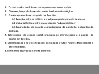 1. Os dois modos tradicionais de se pensar as classes sociais
2. Observações preliminares de caráter teórico-metodológico
3. O enfoque relacional proposto por Bourdieu
3.1 Relação entre as práticas e a origem e pertencimento de classe
3.2 Visão sistêmica contra interpretações “substancialistas”
3.3 Propriedades de posição e propriedades de condição: a dialética da
distinção.
4. Estruturação do espaço social: princípios de diferenciação e a noção de
capital em Bourdieu
5. Classificações e re-classificações: dominação e lutas; habitus diferenciados e
diferenciadores.
6. Eliminando equívocos: o efeito da teoria.
 