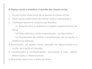 III. Espaço social e simbólico: a questão das classes sociais
1. Os dois modos tradicionais de se pensar as classes sociais
2. Observações preliminares de caráter teórico-metodológico
3. O enfoque relacional proposto por Bourdieu
3.1 Relação entre as práticas e a origem e pertencimento de
classe
3.2 Visão sistêmica contra interpretações “substancialistas”
3.3 Propriedades de posição e propriedades de condição: a
dialética da distinção
4. Estruturação do espaço social: princípios de diferenciação e a
noção de capital em Bourdieu
5. Classificações e re-classificações: dominação e lutas; habitus
diferenciados e diferenciadores
6. Eliminando equívocos: o efeito da teoria
 