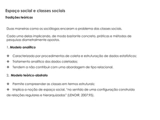 Espaço social e classes sociais
Duas maneiras como os sociólogos encaram o problema das classes sociais.
Cada uma delas implicando, de modo bastante concreto, práticas e métodos de
pesquisas diametralmente opostos.
1. Modelo analítico
 Caracterizado por procedimentos de coleta e estruturação de dados estatísticos;
 Tratamento analítico dos dados coletados;
 Tendem a não contribuir com uma abordagem de tipo relacional.
2. Modelo teórico-abstrato
 Permite compreender as classes em termos estruturais;
 Implica a noção de espaço social, “no sentido de uma configuração construída
de relações regulares e hierarquizadas” (LENOIR, 2007:95).
Tradições teóricas
 