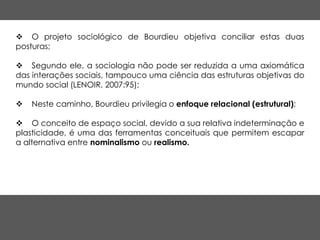  O projeto sociológico de Bourdieu objetiva conciliar estas duas
posturas;
 Segundo ele, a sociologia não pode ser reduzida a uma axiomática
das interações sociais, tampouco uma ciência das estruturas objetivas do
mundo social (LENOIR, 2007:95);
 Neste caminho, Bourdieu privilegia o enfoque relacional (estrutural);
 O conceito de espaço social, devido a sua relativa indeterminação e
plasticidade, é uma das ferramentas conceituais que permitem escapar
a alternativa entre nominalismo ou realismo.
 