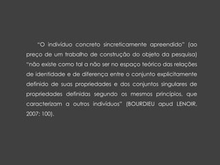 “O indivíduo concreto sincreticamente apreendido” (ao
preço de um trabalho de construção do objeto da pesquisa)
“não existe como tal a não ser no espaço teórico das relações
de identidade e de diferença entre o conjunto explicitamente
definido de suas propriedades e dos conjuntos singulares de
propriedades definidas segundo os mesmos princípios, que
caracterizam a outros indivíduos” (BOURDIEU apud LENOIR,
2007: 100).
 