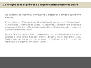As análises de Bourdieu conduzem a destacar a divisão social em
classes:
Como observa Clóvis de Barros Filho(2002:46-7), obras como “Os herdeiros”,
“Amor à arte”, “Nobreza de Estado” “A distinção”, colocam “em evidência
uma repartição das práticas fortemente diferenciadas segundo a origem e
o pertencimento de classe.
Se nos fixarmos neste critério, observamos uma continuidade entre estas
análises e uma longa tradição anterior (Eugéne, Buret, Proudhon, Marx,
Sorel..) que nunca parou de repensar as práticas sociais a partir da
repartição dos agentes em classes sociais”.
3.1 Relação entre as práticas e a origem e pertencimento de classe
 