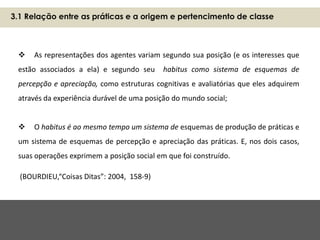  As representações dos agentes variam segundo sua posição (e os interesses que
estão associados a ela) e segundo seu habitus como sistema de esquemas de
percepção e apreciação, como estruturas cognitivas e avaliatórias que eles adquirem
através da experiência durável de uma posição do mundo social;
 O habitus é ao mesmo tempo um sistema de esquemas de produção de práticas e
um sistema de esquemas de percepção e apreciação das práticas. E, nos dois casos,
suas operações exprimem a posição social em que foi construído.
(BOURDIEU,“Coisas Ditas”: 2004, 158-9)
3.1 Relação entre as práticas e a origem e pertencimento de classe
 