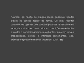 “Munidos da noção de espaço social, podemos recortar
classes no sentido lógico do termo. Ou seja, recortar
conjuntos de agentes que ocupam posições semelhantes no
espaço social e que, “colocados em condições semelhantes
e sujeitos a condicionamento semelhantes, têm com toda a
probabilidade, atitude e interesses semelhantes, logo,
práticas e ações semelhantes (Bourdieu, 2010: 136)”.
 