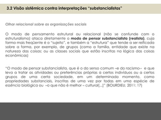 O modo de pensamento estrutural ou relacional (não se confunde com o
estruturalismo) ataca diretamente o modo de pensar substancialista (realista), cuja
forma mais freqüente é o “sujeito”, e também a “estrutura” que tende a ser reificada
sobre a forma, por exemplo, de grupos (como a família, entidade que existe na
natureza das coisas; ou as classes sociais que estão inscritas na lógica das coisas
econômicas)
“O modo de pensar substancialista, que é o do senso comum –e do racismo-- e que
leva a tratar as atividades ou preferências próprias a certos indivíduos ou a certos
grupos de uma certa sociedade, em um determinado momento, como
propriedades substanciais, inscritas de uma vez por todas em uma espécie de
essência biológica ou –o que não é melhor – cultural[...]” (BOURDIEU, 2011: 17)
Olhar relacional sobre as organizações sociais
3.2 Visão sistêmica contra interpretações “substancialistas”
 