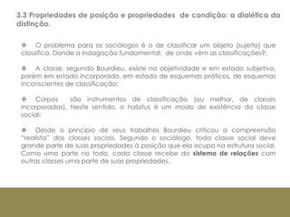 3.3 Propriedades de posição e propriedades de condição: a dialética da
distinção.
 O problema para os sociólogos é o de classificar um objeto (sujeito) que
classifica. Donde a indagação fundamental: de onde vêm as classificações?;
 A classe, segundo Bourdieu, existe na objetividade e em estado subjetivo,
porém em estado incorporado, em estado de esquemas práticos, de esquemas
inconscientes de classificação;
 Corpos são instrumentos de classificação (ou melhor, de classes
incorporadas). Neste sentido, o habitus é um modo de existência da classe
social;
 Desde o princípio de seus trabalhos Bourdieu criticou a compreensão
“realista” das classes sociais. Segundo o sociólogo, toda classe social deve
grande parte de suas propriedades à posição que ela ocupa na estrutura social.
Como uma parte no todo, cada classe recebe do sistema de relações com
outras classes uma parte de suas propriedades.
 