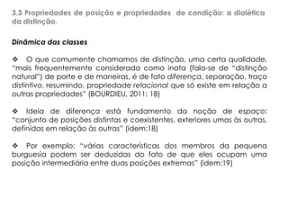 3.3 Propriedades de posição e propriedades de condição: a dialética
da distinção.
Dinâmica das classes
 O que comumente chamamos de distinção, uma certa qualidade,
“mais frequentemente considerada como inata (fala-se de “distinção
natural”) de porte e de maneiras, é de fato diferença, separação, traço
distintivo, resumindo, propriedade relacional que só existe em relação a
outras propriedades” (BOURDIEU, 2011: 18)
 Ideia de diferença está fundamento da noção de espaço:
“conjunto de posições distintas e coexistentes, exteriores umas às outras,
definidas em relação às outras” (idem:18)
 Por exemplo: “várias características dos membros da pequena
burguesia podem ser deduzidas do fato de que eles ocupam uma
posição intermediária entre duas posições extremas” (idem:19)
 