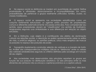  No espaço social as distâncias se medem em quantidade de capital. Define
proximidades e afinidades, distanciamentos e incompatibilidades. Em suma,
probabilidades de pertencer a grupos realmente unificados: famílias, clubes, ou
classes mobilizadas.
 O espaço social se apresenta nas sociedades estratificadas como um
conjunto fortemente estruturado: os agentes estão provistos de propriedades
comuns e diferentes sistematicamente vinculadas entre elas. Para compreender seu
sentido, essas propriedades devem ser “classificadas” (no sentido de Durkheim),
reagrupadas segundo suas similaridades e suas diferenças em relação ao objeto
estudado.
 Em a Distinção, cujo objeto é a contribuição dos efeitos da dominação
cultural nas relações sociais, a descrição se realiza aparentemente sobre os estilos
de vida, a práticas religiosas, as opiniões políticas, único meio empírico de marcar
as posições no espaço das posições de poder.
 Topografia duplamente construída: eleição de variáveis e a maneira de tratá-
las. Análise das correspondências múltiplas calcula as “distâncias” entre os valores
das variáveis estabelecidas segundo os critérios definidos pelo sociólogo em função
de seu objeto.
 Nas sociedades mais desenvolvidas dois princípios repartem os grupos em
função de sua posição na distribuição estatística. Os dois princípios entre os mais
eficientes são (embora não os únicos) o capital econômico e o capital cultural.
(“Coisas Ditas”, 2004:158-9)
 