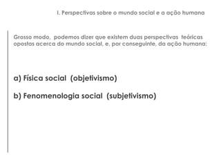 Grosso modo, podemos dizer que existem duas perspectivas teóricas
opostas acerca do mundo social, e, por conseguinte, da ação humana:
a) Física social (objetivismo)
b) Fenomenologia social (subjetivismo)
I. Perspectivas sobre o mundo social e a ação humana
 