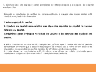 Segundo os resultados da análise de correspondência, o espaço das classes sociais está
construído segundo três dimensões:
i. Volume global do capital
ii. Estrutura do capital: peso relativo das diferentes espécies de capital no volume
total de seu capital.
iii.Trajetória social: evolução no tempo do volume e da estrutura das espécies de
capital.
A estas posições no espaço social correspondem práticas que a análise dos dados permite
estabelecer, de modo que o espaço das posições se retraduz sob a forma de um espaço de
disposições incorporadas (de gostos, desejos, de afinidades, de bens possuídos).
A cada classe de propriedades está vinculado uma classe de habitus produzida pelas
condições e os signos sociais associados à condição correspondente.
4. Estruturação do espaço social: princípios de diferenciação e a noção de capital
em Bourdieu
 