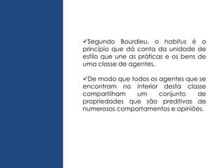 Segundo Bourdieu, o habitus é o
princípio que dá conta da unidade de
estilo que une as práticas e os bens de
uma classe de agentes.
De modo que todos os agentes que se
encontram no interior desta classe
compartilham um conjunto de
propriedades que são preditivas de
numerosos comportamentos e opiniões.
 