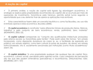 .
 À primeira análise, a noção de capital está ligada àa abordagem econômica. A
analogia se explica pelas propriedades reconhecidas do capital: ele se acumula por meio de
operações de investimento, transmite-se pela herança, permite extrair lucros segundo a
oportunidade que o seu detentor tiver de operar as aplicações mais rentáveis.
 Estas características fazem dele um conceito heurístico e, como faz Bourdieu, seu uso não
é limitado apenas à área econômica. Bourdieu (2000).
 O capital econômico é constituído “pelos diferentes fatores de produção (terras, fábricas,
trabalho) e pelo conjunto de bens econômicos: renda, patrimônio, bens materiais”
(BONNEWITZ, 2005: 53).
 O capital cultural corresponde ao “conjunto das qualificações intelectuais produzidas
pelo sistema escolar ou transmitidas pela família”. Pode existir sobre três formas: “em estado
incorporado, como disposição duradoura do corpo (p. ex, a facilidade de expressão em
público); em estado objetivo, como bem cultural (a posse de quadros, de obras); em estado
institucionalizado, isto é, socialmente sancionado por instituições (como títulos acadêmicos)”
(idem: 54).
 O capital simbólico “é uma propriedade qualquer (de qualquer tipo de capital, físico,
econômico, cultural, social), percebida pelos agentes sociais, cujas categorias de percepção
são tais que eles podem entendê-las (percebê-las) e reconhecê-las, atribuindo-lhes valor.
(BOURDIEU, 2011: 107)
A noção de capital
 
