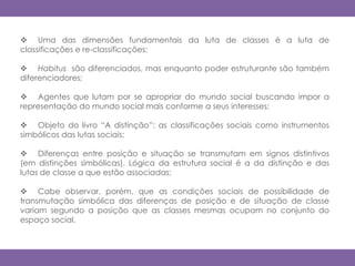  Uma das dimensões fundamentais da luta de classes é a luta de
classificações e re-classificações;
 Habitus são diferenciados, mas enquanto poder estruturante são também
diferenciadores;
 Agentes que lutam por se apropriar do mundo social buscando impor a
representação do mundo social mais conforme a seus interesses;
 Objeto do livro “A distinção”: as classificações sociais como instrumentos
simbólicos das lutas sociais;
 Diferenças entre posição e situação se transmutam em signos distintivos
(em distinções simbólicas). Lógica da estrutura social é a da distinção e das
lutas de classe a que estão associadas;
 Cabe observar, porém, que as condições sociais de possibilidade de
transmutação simbólica das diferenças de posição e de situação de classe
variam segundo a posição que as classes mesmas ocupam no conjunto do
espaço social.
 
