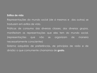 Estilos de vida
Representações do mundo social (de si mesmos e dos outros) se
traduzem em estilos de vida.
Práticas de consumo das diversas classes, dos diversos grupos,
manifestam as representações que eles tem do mundo social.
(representações que não se organizam de maneira
necessariamente conscientes)
Sistema adquirido de preferências, de princípios de visão e de
divisão: o que comumente chamamos de gosto.
 