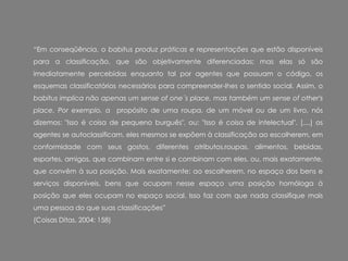 “Em conseqüência, o babitus produz práticas e representações que estão disponíveis
para a classificação, que são objetivamente diferenciadas; mas elas só são
imediatamente percebidas enquanto tal por agentes que possuam o código, os
esquemas classificatórios necessários para compreender-Ihes o sentido social. Assim, o
babitus implica não apenas um sense of one´s place, mas também um sense of other's
place. Por exemplo, a propósito de uma roupa, de um móvel ou de um livro, nós
dizemos: "Isso é coisa de pequeno burguês", ou: "Isso é coisa de intelectual". [....] os
agentes se autoclassificam, eles mesmos se expõem à classificação ao escolherem, em
conformidade com seus gostos, diferentes atributos,roupas, alimentos, bebidas,
esportes, amigos, que combinam entre si e combinam com eles, ou, mais exatamente,
que convêm à sua posição. Mais exatamente: ao escolherem, no espaço dos bens e
serviços disponíveis, bens que ocupam nesse espaço uma posição homóloga à
posição que eles ocupam no espaço social. Isso faz com que nada classifique mais
uma pessoa do que suas classificações”
(Coisas Ditas, 2004: 158)
 