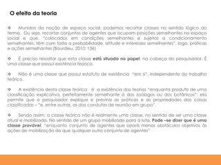  Munidos da noção de espaço social, podemos recortar classes no sentido lógico do
termo. Ou seja, recortar conjuntos de agentes que ocupam posições semelhantes no espaço
social e que, “colocados em condições semelhantes e sujeitos a condicionamento
semelhantes, têm com toda a probabilidade, atitude e interesses semelhantes”, logo, práticas
e ações semelhantes (Bourdieu, 2010: 136)
 É preciso ressaltar que esta classe está situada no papel; na cabeça do pesquisador. É
uma classe que possui existência teórica.
 Não é uma classe que possui estatuto de existência “em si”, independente do trabalho
teórico.
 A existência desta classe teórica é a existência das teorias “enquanto produto de uma
classificação explicativa, perfeitamente semelhante à dos zoólogos ou dos botânicos”: ela
permite que o pesquisador explique e previna as práticas e as propriedades das coisas
classificadas – “e, entre outras, as das condutas de reunião em grupo”.
 Sendo assim, a classe teórica não é realmente uma classe, no sentido de ser uma classe
atual e mobilizada. No sentido de um grupo mobilizado para a luta. Pode –se dizer que é uma
classe provável, “enquanto conjunto de agentes que oporá menos obstáculos objetivos às
ações de mobilização do que qualquer outro conjunto de agentes”
O efeito da teoria
 