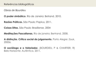 O poder simbólico. Rio de Janeiro: Betrand, 2010.
Razões Práticas. São Paulo: Papirus, 2011.
Coisas Ditas. São Paulo: Brasiliense, 2004
Meditações Pascalianas. Rio de janeiro: Bertrand, 2008.
A distinção. Crítica social do julgamento. Porto Alegre: Zouk,
20006.
O sociólogo e o historiador. (BOURDIEU, P & CHARTIER, R)
Belo Horizonte: Autêntica, 2011.
Obras de Bourdieu
Referências bibliográficas
 
