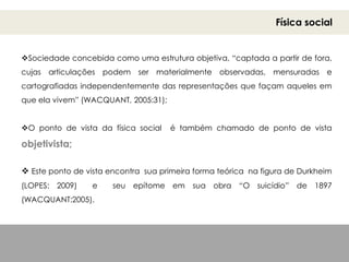 Física social
Sociedade concebida como uma estrutura objetiva, “captada a partir de fora,
cujas articulações podem ser materialmente observadas, mensuradas e
cartografiadas independentemente das representações que façam aqueles em
que ela vivem” (WACQUANT, 2005:31);
O ponto de vista da física social é também chamado de ponto de vista
objetivista;
 Este ponto de vista encontra sua primeira forma teórica na figura de Durkheim
(LOPES: 2009) e seu epítome em sua obra “O suicídio” de 1897
(WACQUANT:2005).
 
