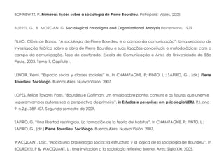 BONNEWITZ, P. Primeiras lições sobre a sociologia de Pierre Bourdieu. Petrópolis: Vozes, 2005
BURREL, G., & MORGAN, G. Sociological Paradigms and Organizational Analysis Heinemann, 1979
FILHO, Clóvis de Barros. “A sociologia de Pierre Bourdieu e o campo da comunicação”: Uma proposta de
investigação teórica sobre a obra de Pierre Bourdieu e suas ligações conceituais e metodológicas com o
campo da comunicação. Tese de doutorado, Escola de Comunicação e Artes da Universidade de São
Paulo, 2003. Tomo 1, Capítulo1.
LENOIR. Remi. “Espacio social y classes sociales” In. In CHAMPAGNE, P; PINTO, L ; SAPIRO, G . (dir.) Pierre
Bourdieu. Sociólogo. Buenos Aires: Nueva Visión, 2007
LOPES, Felipe Tavares Paes. “Bourdieu e Goffman: um ensaio sobre pontos comuns e as fissuras que unem e
separam ambos autores sob a perspectiva do primeiro”. in Estudos e pesquisas em psicologia UERJ, RJ, ano
9, n.2,p. 389-407. Segundo semestre de 2009.
SAPIRO, G. “Una libertad restringida. La formación de la teoría del habitus”. In CHAMPAGNE, P; PINTO, L ;
SAPIRO, G . (dir.) Pierre Bourdieu. Sociólogo. Buenos Aires: Nueva Visión, 2007.
WACQUANT, Loic. “Hacia una praxeologia social: la estructura y la lógica de la sociología de Bourdieu”. In
BOURDIEU, P & WACQUANT, L . Una invitación a la sociología reflexiva Buenos Aires: Siglo XXI, 2005.
 
