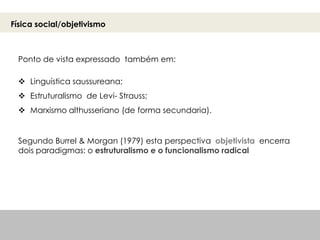 Ponto de vista expressado também em:
 Linguística saussureana;
 Estruturalismo de Levi- Strauss;
 Marxismo althusseriano (de forma secundaria).
Segundo Burrel & Morgan (1979) esta perspectiva objetivista encerra
dois paradigmas: o estruturalismo e o funcionalismo radical
Física social/objetivismo
 
