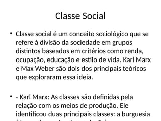 Classe Social
• Classe social é um conceito sociológico que se
refere à divisão da sociedade em grupos
distintos baseados em critérios como renda,
ocupação, educação e estilo de vida. Karl Marx
e Max Weber são dois dos principais teóricos
que exploraram essa ideia.
• - Karl Marx: As classes são definidas pela
relação com os meios de produção. Ele
identificou duas principais classes: a burguesia
 