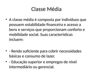 Classe Média
• A classe média é composta por indivíduos que
possuem estabilidade financeira e acesso a
bens e serviços que proporcionam conforto e
mobilidade social. Suas características
incluem:
• - Renda suficiente para cobrir necessidades
básicas e consumo de lazer.
• - Educação superior e empregos de nível
intermediário ou gerencial.
 