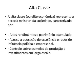 Alta Classe
• A alta classe (ou elite econômica) representa a
parcela mais rica da sociedade, caracterizada
por:
• - Altos rendimentos e patrimônio acumulado.
• - Acesso a educação de excelência e redes de
influência política e empresarial.
• - Controle sobre os meios de produção e
investimentos em larga escala.
 