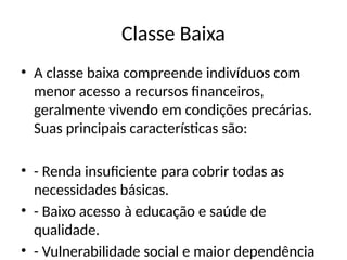 Classe Baixa
• A classe baixa compreende indivíduos com
menor acesso a recursos financeiros,
geralmente vivendo em condições precárias.
Suas principais características são:
• - Renda insuficiente para cobrir todas as
necessidades básicas.
• - Baixo acesso à educação e saúde de
qualidade.
• - Vulnerabilidade social e maior dependência
 