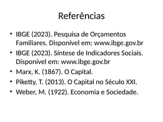 Referências
• IBGE (2023). Pesquisa de Orçamentos
Familiares. Disponível em: www.ibge.gov.br
• IBGE (2023). Síntese de Indicadores Sociais.
Disponível em: www.ibge.gov.br
• Marx, K. (1867). O Capital.
• Piketty, T. (2013). O Capital no Século XXI.
• Weber, M. (1922). Economia e Sociedade.
 