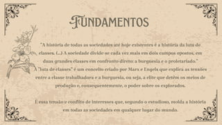 Fundamentos
"A história de todas as sociedades até hoje existentes é a história da luta de
classes. (...) A sociedade divide-se cada vez mais em dois campos opostos, em
duas grandes classes em confronto direto: a burguesia e o proletariado."
A "luta de classes" é um conceito criado por Marx e Engels que explica as tensões
entre a classe trabalhadora e a burguesia, ou seja, a elite que detém os meios de
produção e, consequentemente, o poder sobre os explorados.
É essa tensão e conflito de interesses que, segundo o estudioso, molda a história
em todas as sociedades em qualquer lugar do mundo.
 