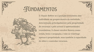 1. Classe: Refere-se à posição econômica dos
indivíduos ou grupos dentro da sociedade,
determinada principalmente pela propriedade
de recursos e pelo acesso a oportunidades
econômicas. A classe envolve fatores como
renda, bens e ocupação, e não se restringe
apenas à propriedade, mas também à capacidade
de obter e controlar recursos.
Fundamentos
 